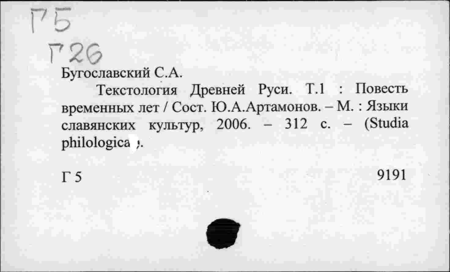 ﻿Бугославский C.A.
Текстология Древней Руси. Т.1 : Повесть временных лет / Сост. Ю.А.Артамонов. — М. : Языки славянских культур, 2006. - 312 с. - (Studia philologica }.
Г 5
9191